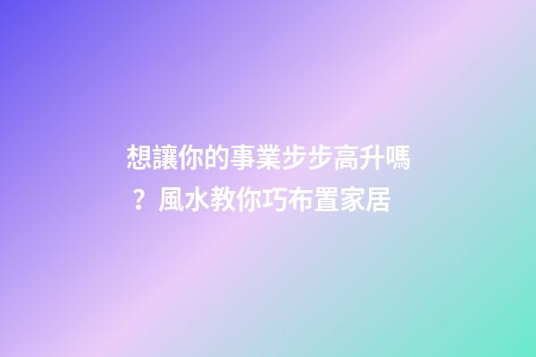 想讓你的事業步步高升嗎？風水教你巧布置家居